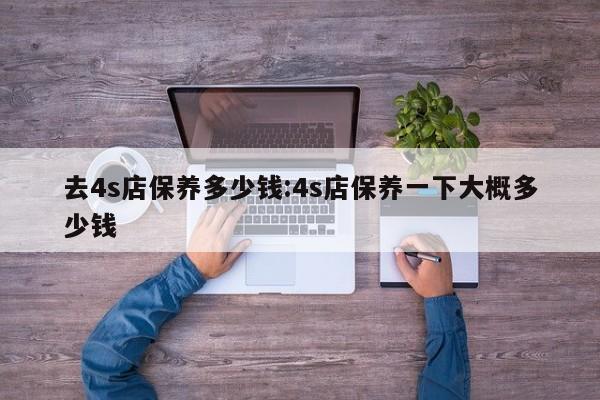 去4s店保养多少钱：4s店保养一下大概多少钱