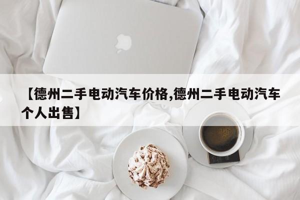 【德州二手电动汽车价格,德州二手电动汽车个人出售】