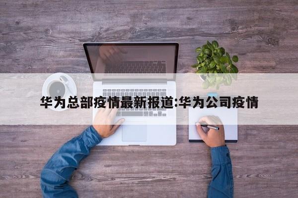华为总部疫情最新报道：华为公司疫情