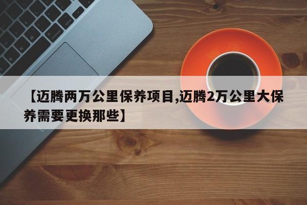 【迈腾两万公里保养项目,迈腾2万公里大保养需要更换那些】