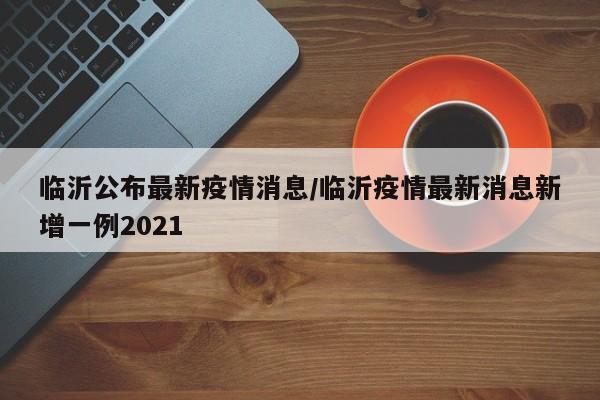 临沂公布最新疫情消息／临沂疫情最新消息新增一例2021