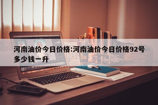 河南油价今日价格：河南油价今日价格92号多少钱一升