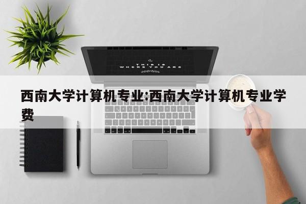 西南大学计算机专业：西南大学计算机专业学费