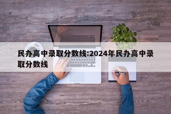 民办高中录取分数线：2024年民办高中录取分数线