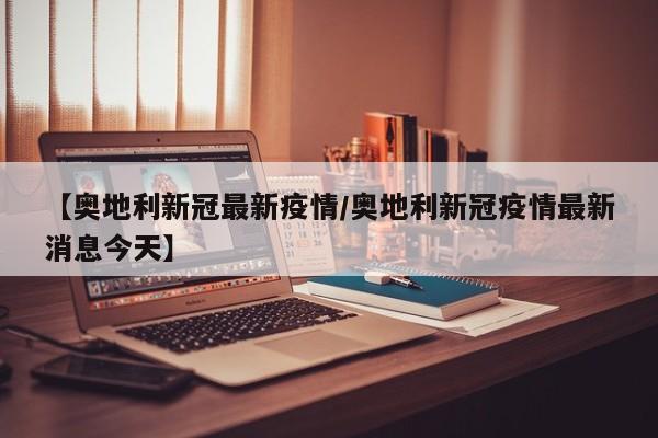 【奥地利新冠最新疫情／奥地利新冠疫情最新消息今天】