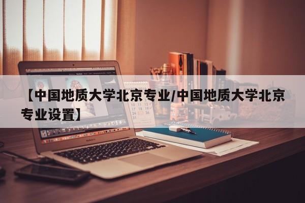 【中国地质大学北京专业／中国地质大学北京专业设置】