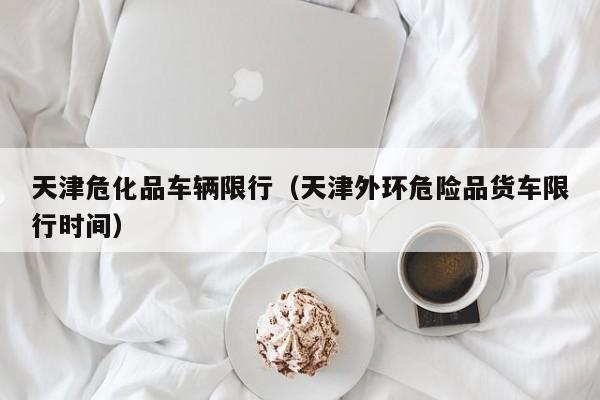 天津危化品车辆限行（天津外环危险品货车限行时间）