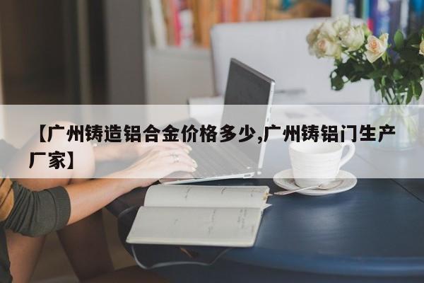 【广州铸造铝合金价格多少,广州铸铝门生产厂家】