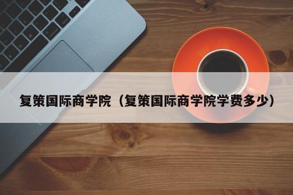 复策国际商学院（复策国际商学院学费多少）