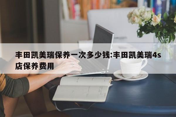 丰田凯美瑞保养一次多少钱：丰田凯美瑞4s店保养费用