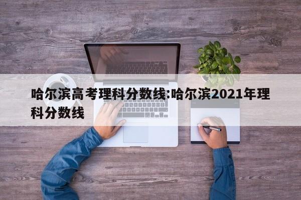 哈尔滨高考理科分数线：哈尔滨2021年理科分数线