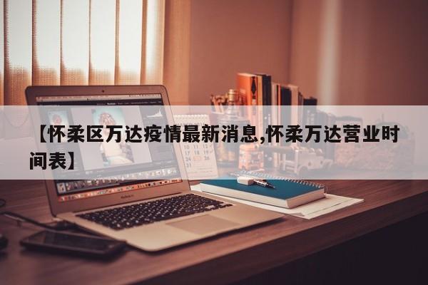 【怀柔区万达疫情最新消息,怀柔万达营业时间表】