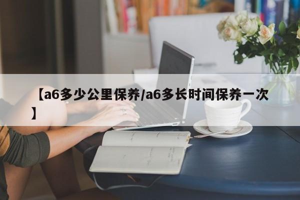 【a6多少公里保养／a6多长时间保养一次】