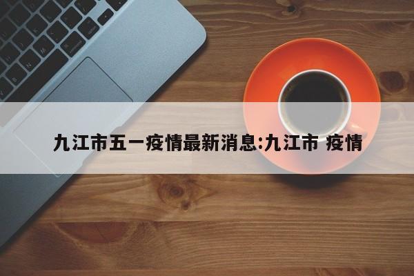 九江市五一疫情最新消息：九江市 疫情