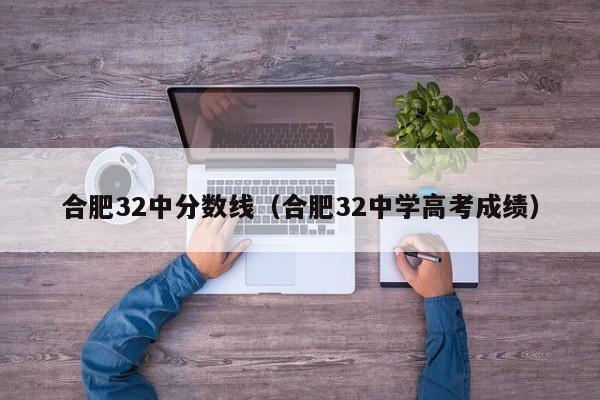 合肥32中分数线（合肥32中学高考成绩）
