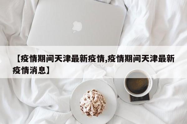 【疫情期间天津最新疫情,疫情期间天津最新疫情消息】