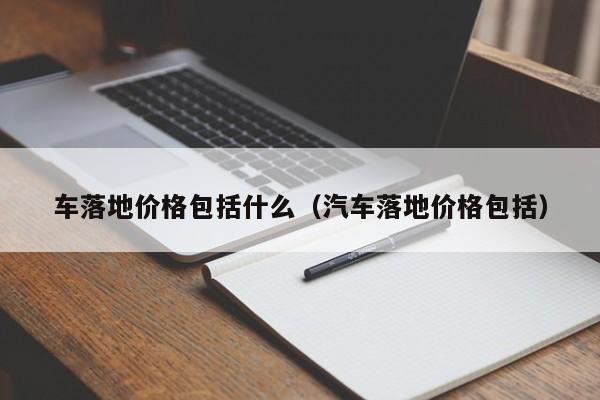 车落地价格包括什么（汽车落地价格包括）