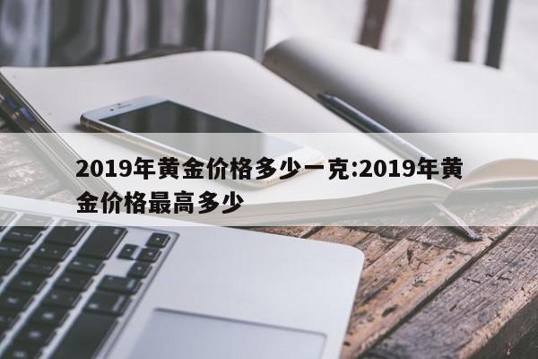 2019年黄金价格多少一克：2019年黄金价格最高多少