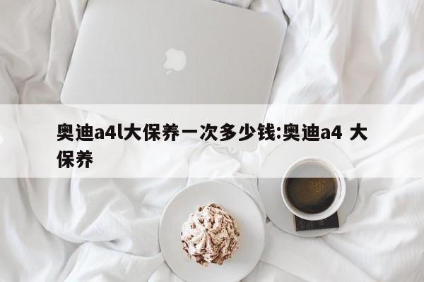 奥迪a4l大保养一次多少钱：奥迪a4 大保养