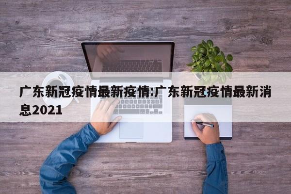 广东新冠疫情最新疫情：广东新冠疫情最新消息2021