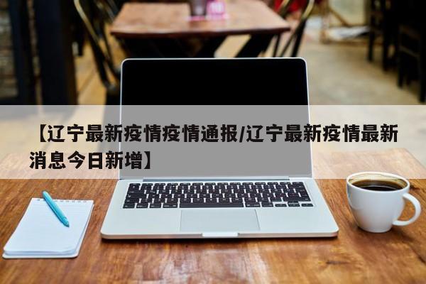 【辽宁最新疫情疫情通报／辽宁最新疫情最新消息今日新增】