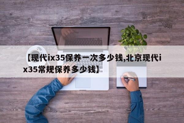 【现代ix35保养一次多少钱,北京现代ix35常规保养多少钱】