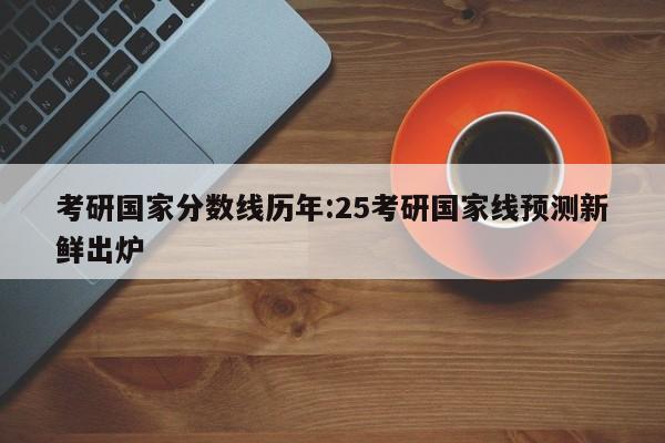 考研国家分数线历年：25考研国家线预测新鲜出炉