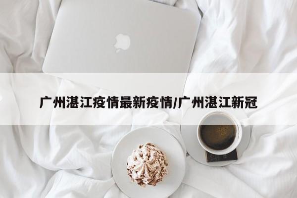 广州湛江疫情最新疫情／广州湛江新冠