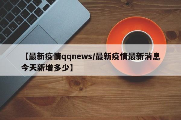 【最新疫情qqnews／最新疫情最新消息今天新增多少】