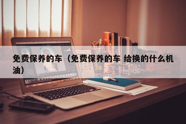 免费保养的车（免费保养的车 给换的什么机油）