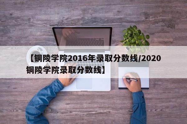 【铜陵学院2016年录取分数线／2020铜陵学院录取分数线】