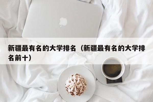 新疆最有名的大学排名（新疆最有名的大学排名前十）