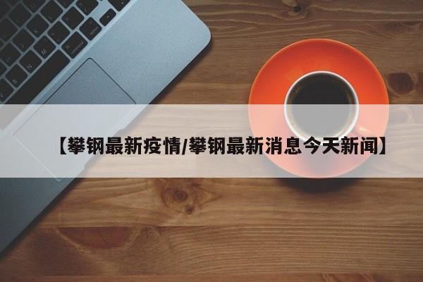 【攀钢最新疫情／攀钢最新消息今天新闻】