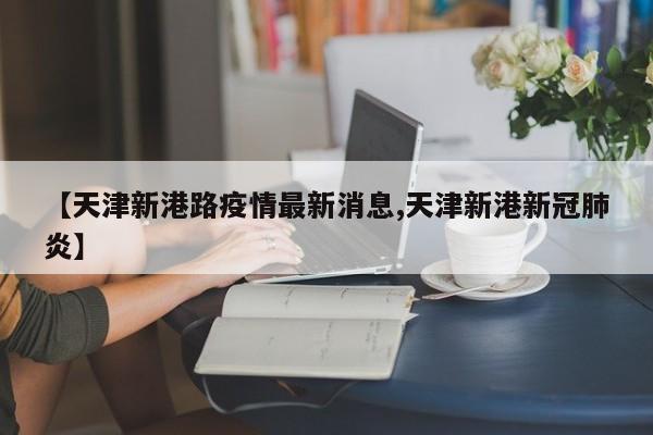 【天津新港路疫情最新消息,天津新港新冠肺炎】