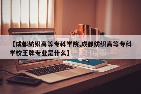 【成都纺织高等专科学院,成都纺织高等专科学校王牌专业是什么】