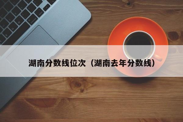 湖南分数线位次（湖南去年分数线）