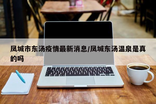 凤城市东汤疫情最新消息／凤城东汤温泉是真的吗