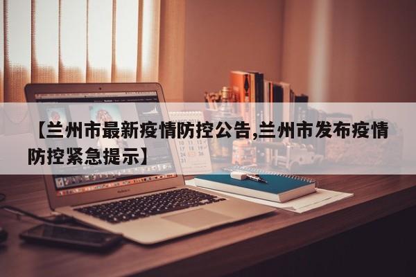 【兰州市最新疫情防控公告,兰州市发布疫情防控紧急提示】