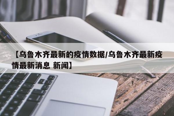 【乌鲁木齐最新的疫情数据／乌鲁木齐最新疫情最新消息 新闻】