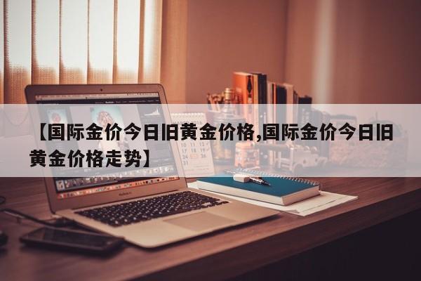 【国际金价今日旧黄金价格,国际金价今日旧黄金价格走势】
