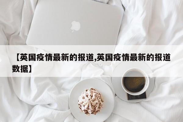【英国疫情最新的报道,英国疫情最新的报道数据】
