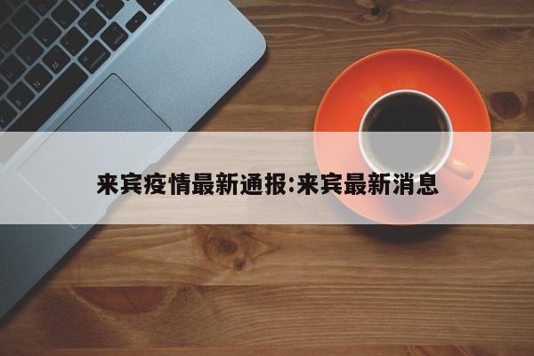 来宾疫情最新通报：来宾最新消息