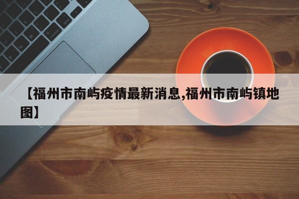 【福州市南屿疫情最新消息,福州市南屿镇地图】
