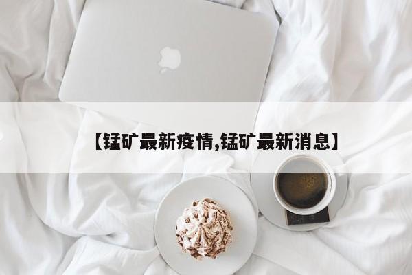 【锰矿最新疫情,锰矿最新消息】