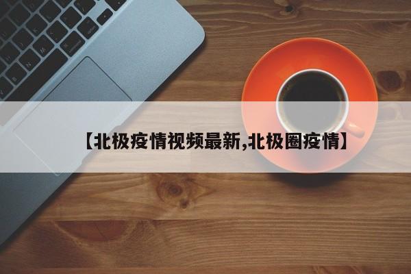 【北极疫情视频最新,北极圈疫情】