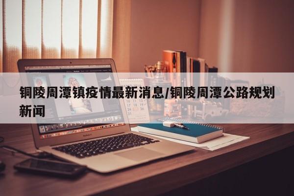 铜陵周潭镇疫情最新消息／铜陵周潭公路规划新闻