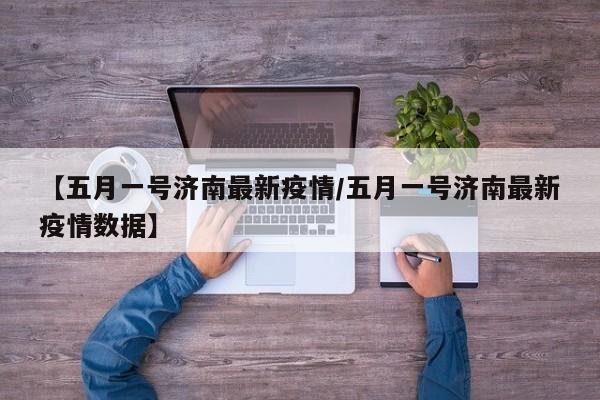 【五月一号济南最新疫情／五月一号济南最新疫情数据】