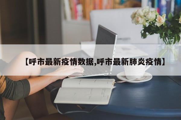 【呼市最新疫情数据,呼市最新肺炎疫情】