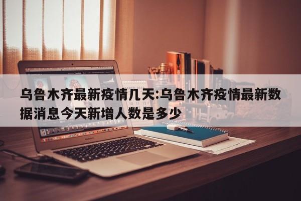 乌鲁木齐最新疫情几天：乌鲁木齐疫情最新数据消息今天新增人数是多少