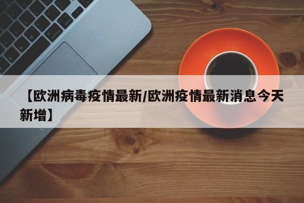 【欧洲病毒疫情最新／欧洲疫情最新消息今天新增】